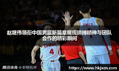 赵继伟领衔中国男篮新篇章展现拼搏精神与团队合作的精彩瞬间